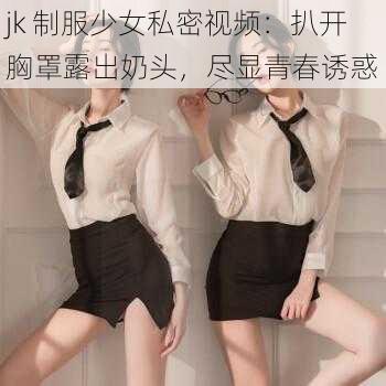 jk 制服少女私密视频：扒开胸罩露出奶头，尽显青春诱惑