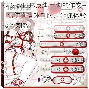 少女戴口球反绑手脚的作文——高仿真情趣制服，让你体验极致刺激